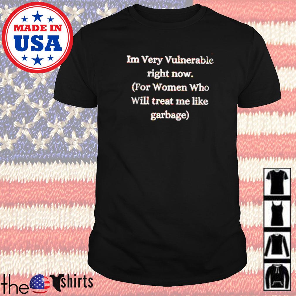 I'm very vulnerable right now for women who will treat me like garbage shirt